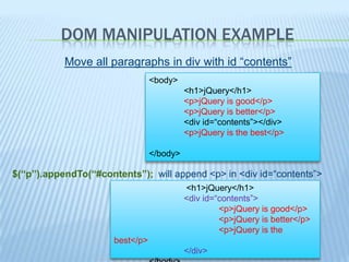 DOM MANIPULATION EXAMPLE
           Move all paragraphs in div with id “contents”
                                 <body>
                                           <h1>jQuery</h1>
                                           <p>jQuery is good</p>
                                           <p>jQuery is better</p>
                                           <div id=“contents”></div>
                                           <p>jQuery is the best</p>

                                 </body>

$(“p”).appendTo(“#contents”); will append <p> in <div id=“contents”>
                                           <h1>jQuery</h1>
                                           <div id=“contents”>
                                                    <p>jQuery is good</p>
                                                    <p>jQuery is better</p>
                                                    <p>jQuery is the
                      best</p>
                                           </div>
 