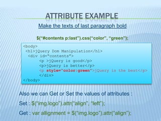 ATTRIBUTE EXAMPLE
         Make the texts of last paragraph bold

        $(“#contents p:last”).css(“color”, “green”);
 <body>
  <h1>jQuery Dom Manipulation</h1>
   <div id=“contents”>
        <p >jQuery is good</p>
        <p>jQuery is better</p>
        <p style=“color:green”>jQuery is the best</p>
        </div>
 </body>


Also we can Get or Set the values of attributes :
Set : $(“img.logo”).attr(“align”, “left”);
Get : var allignment = $(“img.logo”).attr(“align”);
 