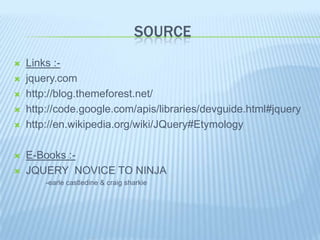 SOURCE
   Links :-
   jquery.com
   http://blog.themeforest.net/
   http://code.google.com/apis/libraries/devguide.html#jquery
   http://en.wikipedia.org/wiki/JQuery#Etymology

   E-Books :-
   JQUERY NOVICE TO NINJA
        -earle castledine & craig sharkie
 