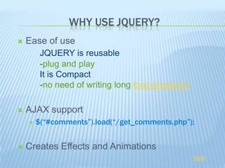 WHY USE JQUERY?
   Ease of use
         JQUERY is reusable
         -plug and play
         It is Compact
         -no need of writing long long javascript

   AJAX support
       $(“#comments”).load(“/get_comments.php”);


   Creates Effects and Animations
                                                    Next
 