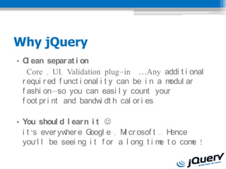 Why jQuery
? C ean separ at i on
    l
    Core , UI, Validation plug-in Any addi t i onal
  r equi r ed f unct i onal i t y can be i n a modul ar
  f ashi onso you can easi l y count your
  f oot pr i nt and bandw dt h cal or i es.
                            i

? You shoul d l ear n i t ?
  i t s ever yw e G
                her  oogl e , M cr osof t ... H
                               i               ence
  youl l be seei ng i t f or a l ong t i m t o com !
                                           e        e
 