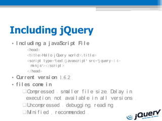 Including jQuery
? I ncl udi ng a j avaScr i pt Fi l e
       <head>
       <t i t l e>H l o j Q y w l d!</t i t l e>
                   el      uer    or
       <scr i pt t ype='t ext /j avascr i pt ' sr c='j quer y-1.4-
         m n.j s'></scr i pt >
           i
       </head>
? C r ent ver si on 1.6.2
    ur
? f i l es com i n
               e
      ?C pr essed : sm l er f i l e si ze, D ay i n
          om              al                     el
         execut i on, not avai l abl e i n al l ver si ons .
      ?U  ncom essed : debuggi ng, r eadi ng .
               pr
      ?M ni f i ed , r ecom ended .
          i                m
 