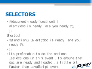 SELECTORS
? $(docum ).r eady(f unct i on() {
             ent
  al er t (doc i s r eady ar e you r eady !');
  });
Shor t cut
? $(f unct i on() {al er t (doc i s r eady ar e you
  r eady !');
? });
? I t s pr ef er abl e t o do t he act i ons
  ..sel ect i ons i n t hi s event , t o ensur e t hat
  doc ar e r eady and l oaded , a l i t t l e bi t
  f ast er t han JavaScr i pt event
 