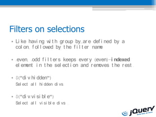 Filters on selections
? Li ke havi ng w t h gr oup by,,ar e def i ned by a
                    i
  col on, f ol l ow by t he f i l t er nam
                   ed                     e

? :even, :odd f i l t er s keeps ever y (even)-i ndexed
  el ement i n t he sel ect i on and r em oves t he r est .

? $("di v:hi dden")
  Sel ect al l hi dden di vs.

? $("di v:vi si bl e")
  Sel ect al l vi si bl e di vs .
 