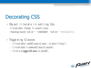 Decorating CSS
? O ect l i t er al s i n set t i ng C
   bj                                 ss
  $('#cel ebs t body t r :even').css(
  {'backgr ound-col or ': '#dddddd', 'col or ': '#666666'});

? Toggl ei ng C asses
               l
  ? $('#cel ebs').addC ass(cl ass1 cl ass2i f any');
                         l
  ? $('#cel ebs').r em oveC ass(cl assA');
                           l
  ? $(t hi s).t oggl eC ass(cl assB');
                       l
 