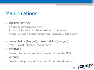Manipulations
? .append(D obj )
           om
  $('.cont ai ner ').append($('h2'));
  I f $(h2) f ound i t l l be moved i nt o cont ai ner
  A si m l ar one i s (m kupD obj ).appendTo(cont ai ner )
         i                  ar      om

? I nser t bef or (t ar get ), i nser t A t er (t ar get )
                                         f
  $('h2').i nser t Bef or e($('.cont ai ner '));
? .r emove()
   em                at         ent             O.
  R ove t he set of m ched el em s f r om t he D M
? .cl one()
  C eat e a deep copy of t he set of m ched el em s.
   r                                  at         ent
 