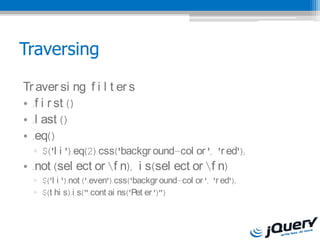 Traversing

Tr aver si ng f i l t er s
? .f i r st ()
? .l ast ()
? .eq()
  ? $('l i ').eq(2).css('backgr ound-col or ', 'r ed');
? .not (sel ect or f n), i s(sel ect or f n)
  ? $('l i ').not (':even').css('backgr ound-col or ', 'r ed');
  ? $(t hi s).i s(":cont ai ns('Pet er ')")
 
