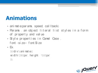 Animations
? ani m e(par am speed, cal l back)
        at         s,
? Par am : an obj ect l i t er al l i st st yl es i n a f or m
         s
  of pr oper t y and val ue .
? St yl e pr oper t i es i n C el C
                              am   ase ;
  f ont -si ze= f ont Si ze
? Ex:
  $(di v).ani m e({
                 at
  w dt h:280px, hei ght : 500px
   i
  });
 