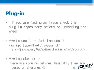 Plug-in
? I f you ar e f aci ng an i ssue check t he
  pl ug-i n r eposi t or y bef or e r e-i nvent i ng t he
  wheel !.

? H t o use i t ? Just i ncl ude i t
   ow
  <scr i pt t ype=?t ext /j avascr i pt ?
   sr c=?j s/j quer y.W SoEver pl ugi n.j s?></scr i pt >
                       at

? H to m
   ow   ake one ?
  Ther e ar e som gui del i nes, basi cal l y t hey ar e
                 e
   based on cl osur es ?
 