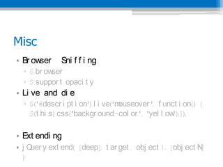 Misc
? Br owser    Sni f f i ng
  ? $.br owser
  ? $.suppor t .opaci t y
? Li ve and di e
  ? $('#descr i pt i on').l i ve('mouseover ', f unct i on() {
    $(t hi s).css('backgr ound-col or ', 'yel l ow  ');});

? Ext endi ng
? j Q y.ext end( [deep], t ar get , obj ect 1, [obj ect N
     uer                                                 ]
  )
 