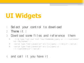 UI Widgets
1. Sel ect your cont r ol t o dow oad
                                 nl
2. Them i t !
        e
3. D nl oad som f i l es and r ef er ence t hem
    ow          e
 ?     <l i nk t ype="t ext /css" hr ef ="css/t hem  enam quer y-ui -1.8.15.cust om
                                                          e/j                          .css"
     r el ="St yl esheet " />
 ?   <scr i pt t ype="t ext /j avascr i pt " sr c="j s/j quer y-1.4.4.m n.j s"></scr i pt >
                                                                       i
 ?   <scr i pt t ype="t ext /j avascr i pt " sr c="j s/j quer y-ui -
     1.8.15.cust om i n.j s"></scr i pt >
                    .m



4. and cal l i t you have i t .
 