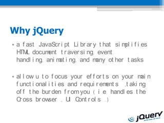 Why jQuery
? a f ast JavaScr i pt Li br ar y t hat si m i f i es
                                            pl
  H L docum
   TM          ent t r aver si ng, event
  handl i ng, ani m i ng, and m
                   at             any ot her t asks

? al l ow u t o f ocus your ef f or t s on your m nai
  f unct i onal i t i es and r equi r em s ,t aki ng
                                        ent
  of f t he bur den f r om you ( i .e. handl es t he
  C oss br ow
    r           ser , U C r ol s ..)
                         I ont
 