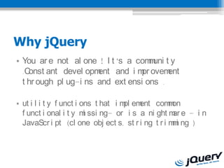 Why jQuery
? You ar e not al one ! I t s a com uni t y
                                     m
  .Const ant devel opm ent and i m ovem
                                  pr      ent
  t hr ough pl ug-i ns and ext ensi ons .

? ut i l i t y f unct i ons t hat i m em
                                     pl ent com onm
  f unct i onal i t y m ssi ngC or i s a ni ght m e C i n
                         i                         ar
  JavaScr i pt (cl one obj ect s, st r i ng t r i m i ng )
                                                   m
 