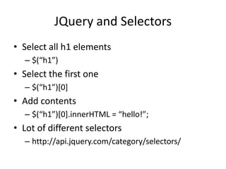 JQuery and Selectors
• Select all h1 elements
  – $(“h1”)
• Select the first one
  – $(“h1”)*0+
• Add contents
  – $(“h1”)*0+.innerHTML = “hello!”;
• Lot of different selectors
  – http://api.jquery.com/category/selectors/
 