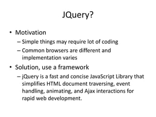 JQuery?
• Motivation
  – Simple things may require lot of coding
  – Common browsers are different and
    implementation varies
• Solution, use a framework
  – jQuery is a fast and concise JavaScript Library that
    simplifies HTML document traversing, event
    handling, animating, and Ajax interactions for
    rapid web development.
 