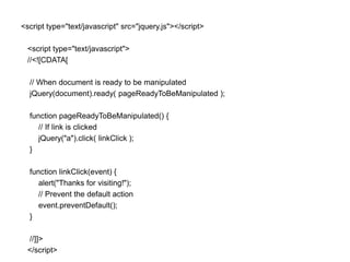 <script type="text/javascript" src="jquery.js"></script>

 <script type="text/javascript">
 //<![CDATA[

  // When document is ready to be manipulated
  jQuery(document).ready( pageReadyToBeManipulated );

  function pageReadyToBeManipulated() {
     // If link is clicked
     jQuery("a").click( linkClick );
  }

  function linkClick(event) {
     alert("Thanks for visiting!");
     // Prevent the default action
     event.preventDefault();
  }

 //]]>
 </script>
 