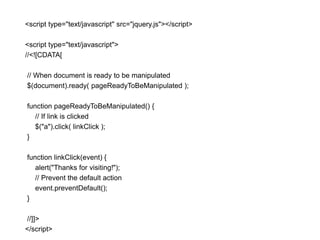 <script type="text/javascript" src="jquery.js"></script>

<script type="text/javascript">
//<![CDATA[

// When document is ready to be manipulated
$(document).ready( pageReadyToBeManipulated );

function pageReadyToBeManipulated() {
   // If link is clicked
   $("a").click( linkClick );
}

function linkClick(event) {
   alert("Thanks for visiting!");
   // Prevent the default action
   event.preventDefault();
}

//]]>
</script>
 