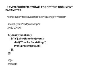// EVEN SHORTER SYNTAX, FORGET THE DOCUMENT
PARAMETER

<script type="text/javascript" src="jquery.js"></script>

 <script type="text/javascript">
 //<![CDATA[

 $().ready(function(){
     $("a").click(function(event){
         alert("Thanks for visiting!");
         event.preventDefault();
     });
 });

 //]]>
 </script>
 