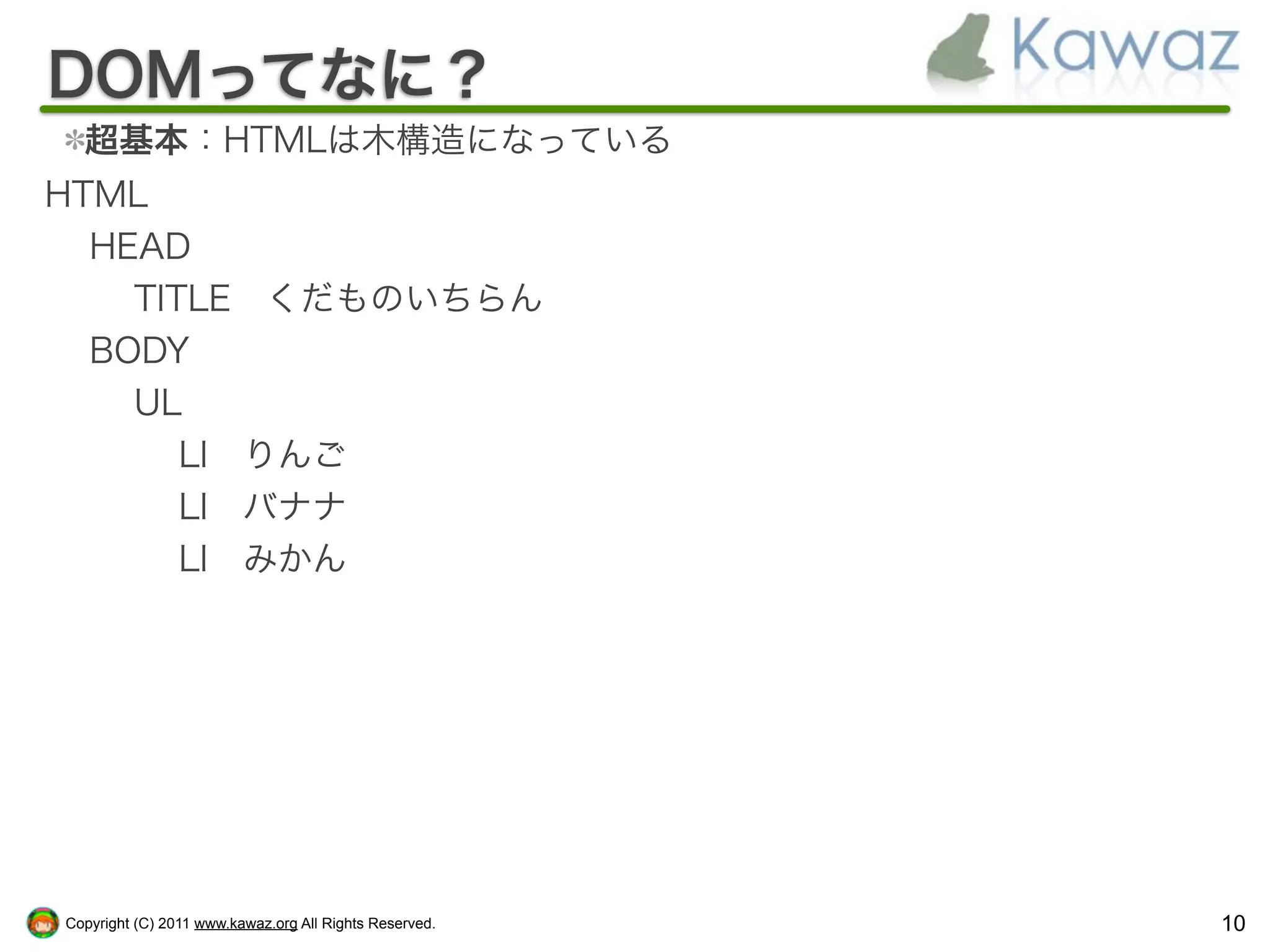 DOMってなに？
  超基本：HTMLは木構造になっている
HTML
  HEAD
    TITLE くだものいちらん
  BODY
    UL
       LI りんご
       LI バナナ
       LI みかん




Copyright (C) 2011 www.kawaz.org All Rights Reserved.   10
 