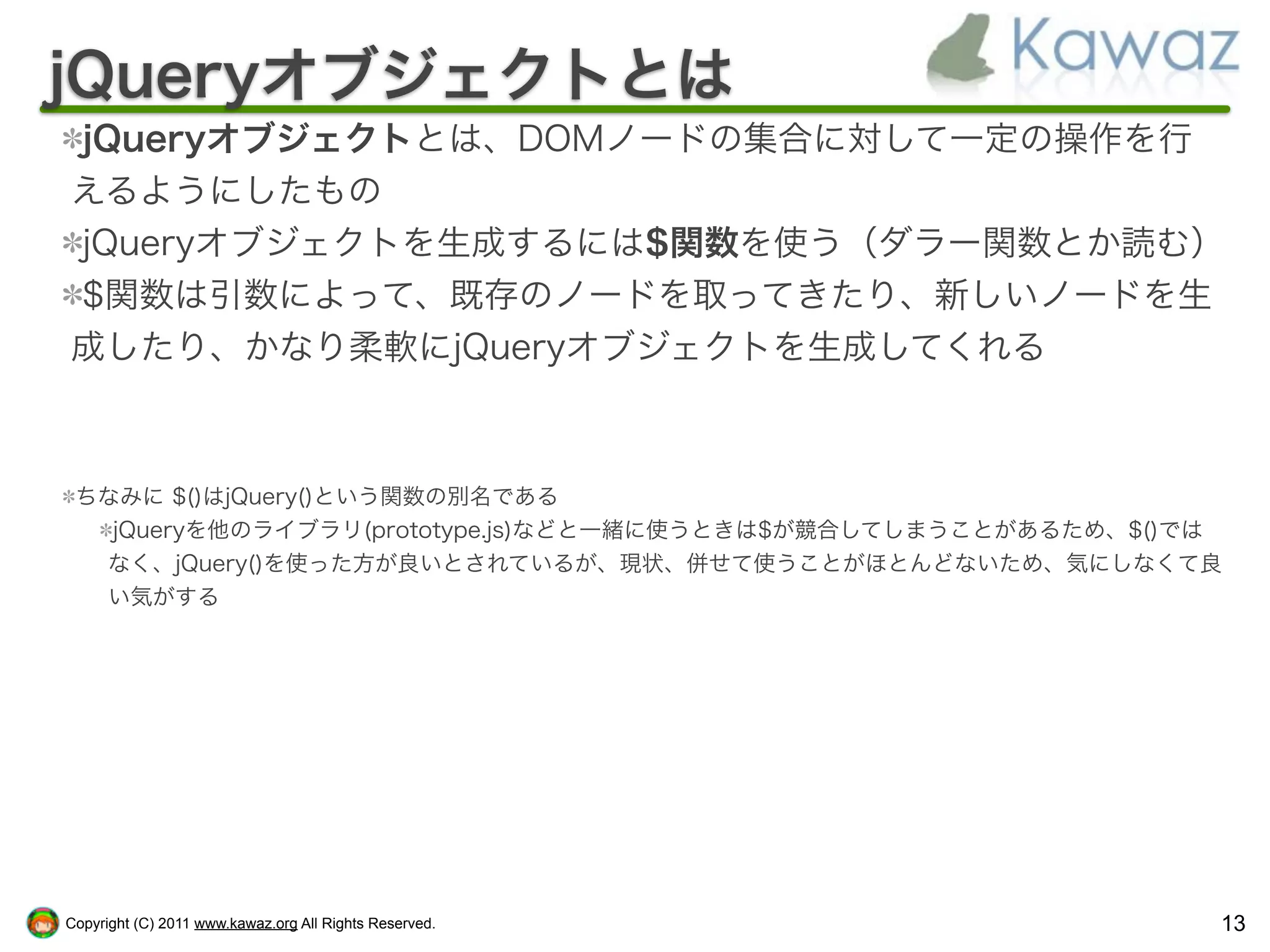jQueryオブジェクトとは
jQueryオブジェクトとは、DOMノードの集合に対して一定の操作を行
えるようにしたもの
jQueryオブジェクトを生成するには$関数を使う（ダラー関数とか読む）
$関数は引数によって、既存のノードを取ってきたり、新しいノードを生
成したり、かなり柔軟にjQueryオブジェクトを生成してくれる



 ちなみに $()はjQuery()という関数の別名である
   jQueryを他のライブラリ(prototype.js)などと一緒に使うときは$が競合してしまうことがあるため、$()では
  なく、jQuery()を使った方が良いとされているが、現状、併せて使うことがほとんどないため、気にしなくて良
  い気がする




Copyright (C) 2011 www.kawaz.org All Rights Reserved.          13
 