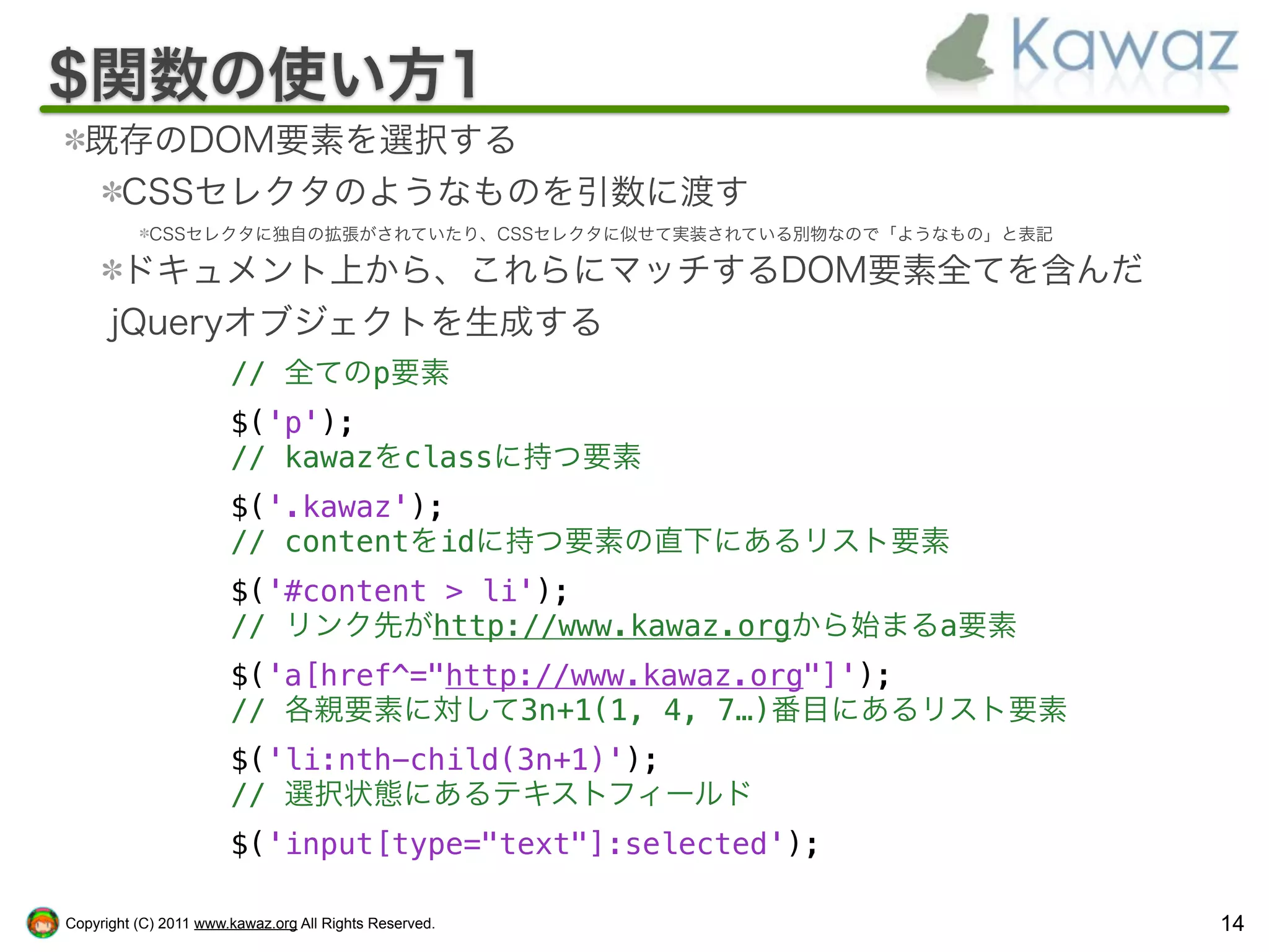 $関数の使い方1
  既存のDOM要素を選択する
   CSSセレクタのようなものを引数に渡す
           CSSセレクタに独自の拡張がされていたり、CSSセレクタに似せて実装されている別物なので「ようなもの」と表記

       ドキュメント上から、これらにマッチするDOM要素全てを含んだ
      jQueryオブジェクトを生成する
                       // 全てのp要素
                       $('p');
                       // kawazをclassに持つ要素
                       $('.kawaz');
                       // contentをidに持つ要素の直下にあるリスト要素
                       $('#content > li');
                       // リンク先がhttp://www.kawaz.orgから始まるa要素
                       $('a[href^="http://www.kawaz.org"]');
                       // 各親要素に対して3n+1(1, 4, 7…)番目にあるリスト要素
                       $('li:nth-child(3n+1)');
                       // 選択状態にあるテキストフィールド
                       $('input[type="text"]:selected');

Copyright (C) 2011 www.kawaz.org All Rights Reserved.               14
 