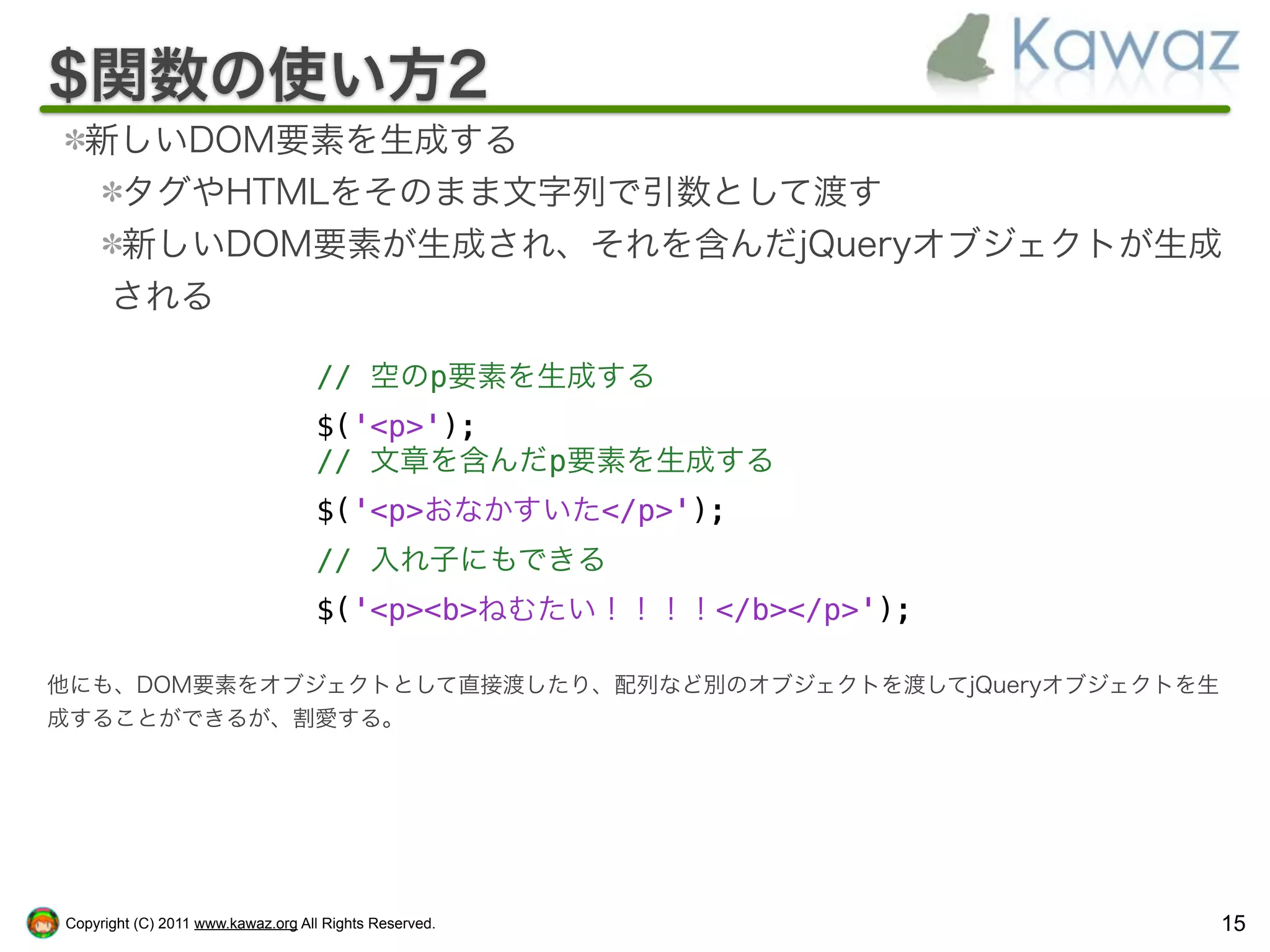 $関数の使い方2
  新しいDOM要素を生成する
   タグやHTMLをそのまま文字列で引数として渡す
   新しいDOM要素が生成され、それを含んだjQueryオブジェクトが生成
   される

                                   // 空のp要素を生成する
                                   $('<p>');
                                   // 文章を含んだp要素を生成する
                                   $('<p>おなかすいた</p>');
                                   // 入れ子にもできる
                                   $('<p><b>ねむたい！！！！</b></p>');

他にも、DOM要素をオブジェクトとして直接渡したり、配列など別のオブジェクトを渡してjQueryオブジェクトを生
成することができるが、割愛する。




Copyright (C) 2011 www.kawaz.org All Rights Reserved.             15
 