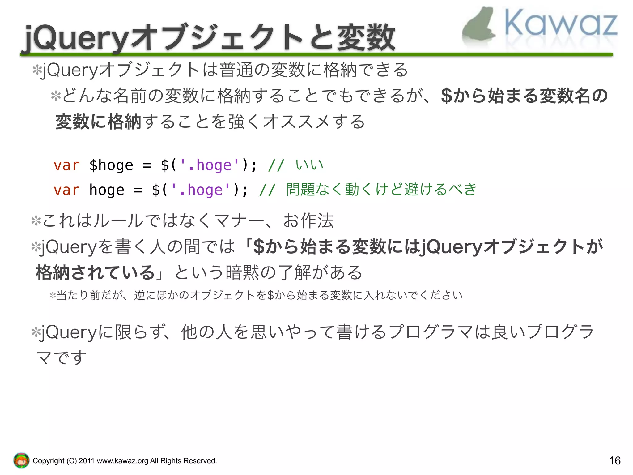 jQueryオブジェクトと変数
  jQueryオブジェクトは普通の変数に格納できる
    どんな名前の変数に格納することでもできるが、$から始まる変数名の
    変数に格納することを強くオススメする

     var $hoge = $('.hoge'); // いい
     var hoge = $('.hoge'); // 問題なく動くけど避けるべき

これはルールではなくマナー、お作法
jQueryを書く人の間では「$から始まる変数にはjQueryオブジェクトが
格納されている」という暗黙の了解がある
      当たり前だが、逆にほかのオブジェクトを$から始まる変数に入れないでください


jQueryに限らず、他の人を思いやって書けるプログラマは良いプログラ
マです




Copyright (C) 2011 www.kawaz.org All Rights Reserved.   16
 