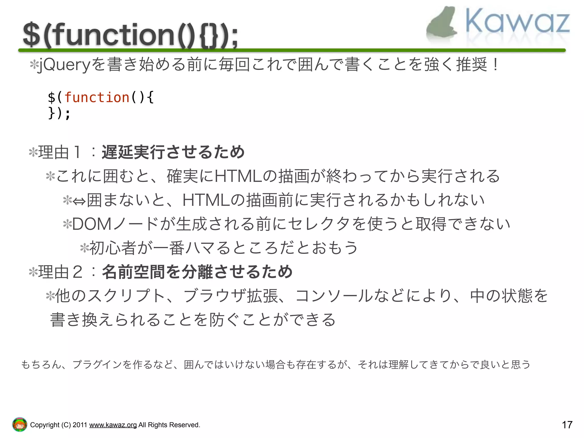 $(function(){});
  jQueryを書き始める前に毎回これで囲んで書くことを強く推奨！

     $(function(){
     });

  理由１：遅延実行させるため
   これに囲むと、確実にHTMLの描画が終わってから実行される
     囲まないと、HTMLの描画前に実行されるかもしれない
    DOMノードが生成される前にセレクタを使うと取得できない
     初心者が一番ハマるところだとおもう
  理由２：名前空間を分離させるため
   他のスクリプト、ブラウザ拡張、コンソールなどにより、中の状態を
   書き換えられることを防ぐことができる

もちろん、プラグインを作るなど、囲んではいけない場合も存在するが、それは理解してきてからで良いと思う




Copyright (C) 2011 www.kawaz.org All Rights Reserved.   17
 