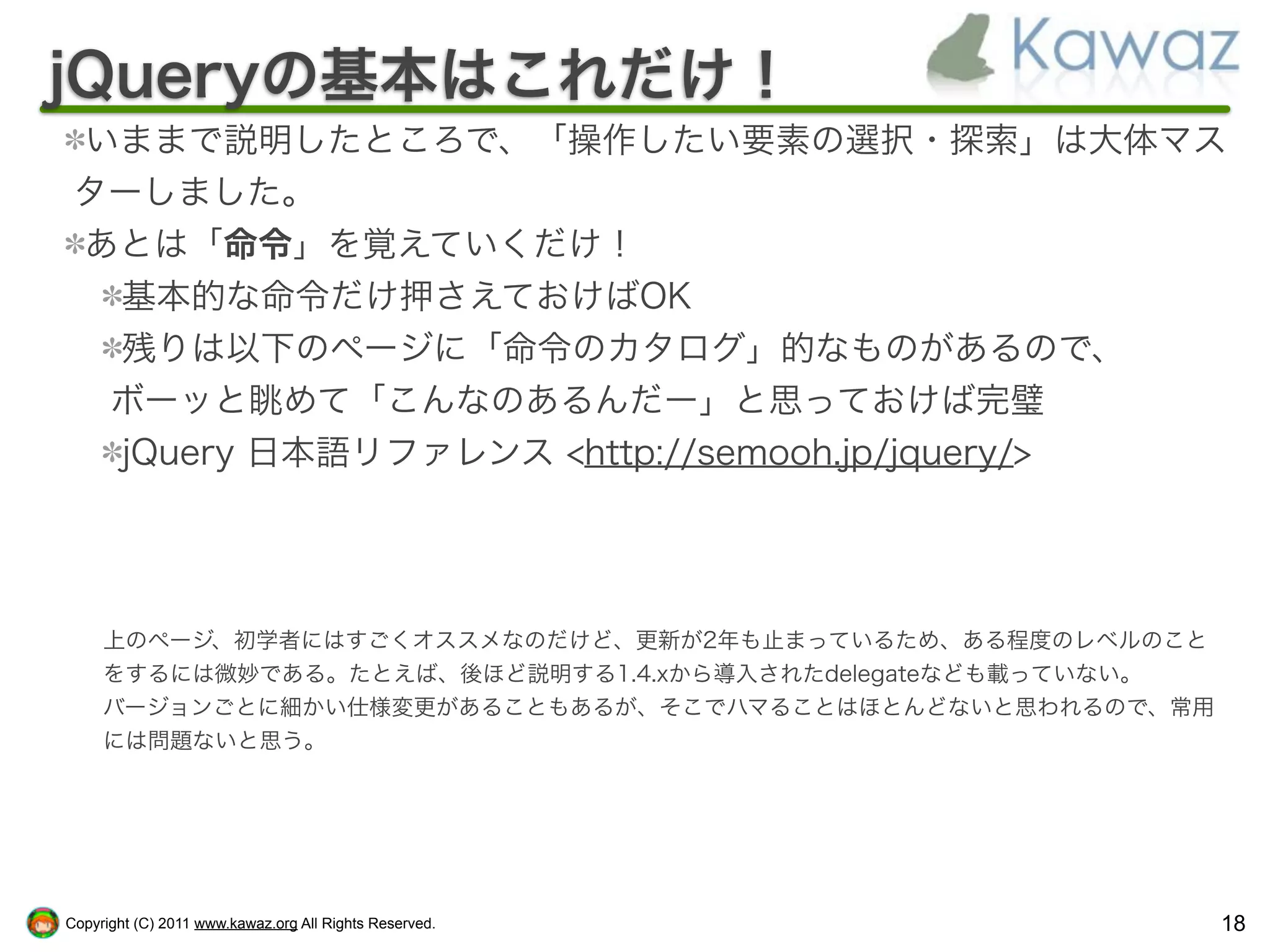 jQueryの基本はこれだけ！
 いままで説明したところで、「操作したい要素の選択・探索」は大体マス
 ターしました。
 あとは「命令」を覚えていくだけ！
  基本的な命令だけ押さえておけばOK
  残りは以下のページに「命令のカタログ」的なものがあるので、
  ボーッと眺めて「こんなのあるんだー」と思っておけば完璧
  jQuery 日本語リファレンス <http://semooh.jp/jquery/>




     上のページ、初学者にはすごくオススメなのだけど、更新が2年も止まっているため、ある程度のレベルのこと
     をするには微妙である。たとえば、後ほど説明する1.4.xから導入されたdelegateなども載っていない。
     バージョンごとに細かい仕様変更があることもあるが、そこでハマることはほとんどないと思われるので、常用
     には問題ないと思う。




Copyright (C) 2011 www.kawaz.org All Rights Reserved.        18
 