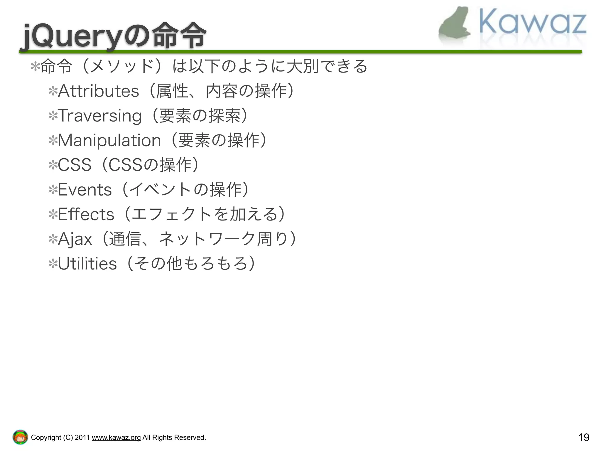 jQueryの命令
  命令（メソッド）は以下のように大別できる
   Attributes（属性、内容の操作）
   Traversing（要素の探索）
   Manipulation（要素の操作）
   CSS（CSSの操作）
   Events（イベントの操作）
   Eﬀects（エフェクトを加える）
   Ajax（通信、ネットワーク周り）
   Utilities（その他もろもろ）




Copyright (C) 2011 www.kawaz.org All Rights Reserved.   19
 