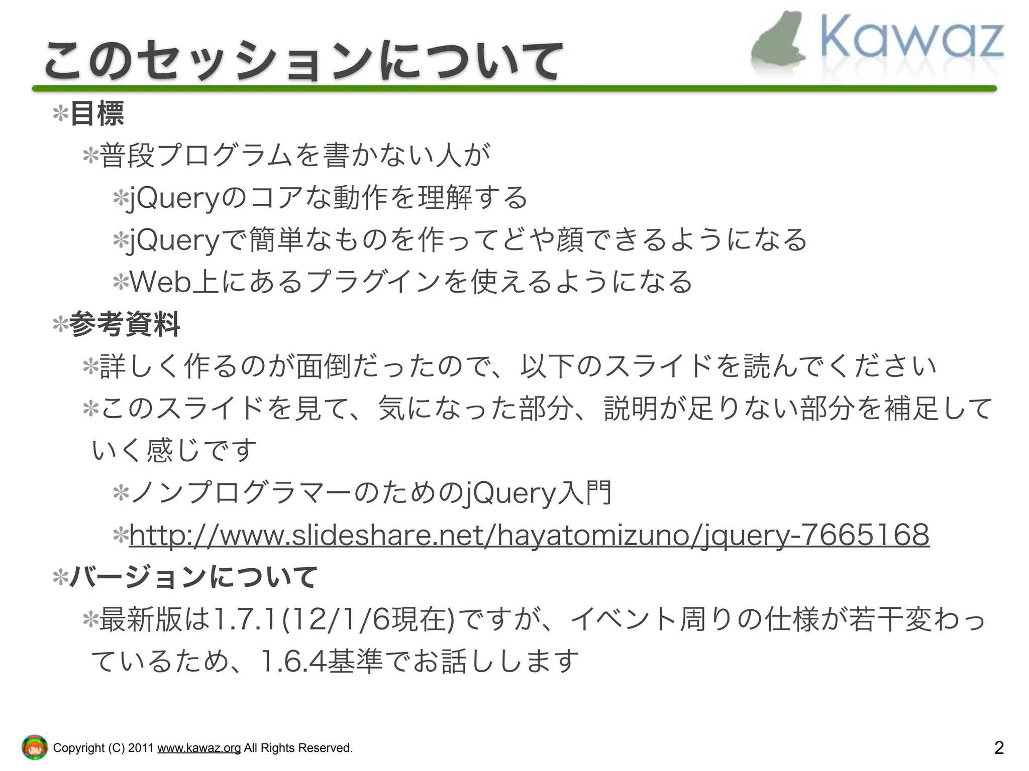 このセッションについて
  目標
   普段プログラムを書かない人が
     jQueryのコアな動作を理解する
     jQueryで簡単なものを作ってどや顔できるようになる
     Web上にあるプラグインを使えるようになる
  参考資料
   詳しく作るのが面倒だったので、以下のスライドを読んでください
   このスライドを見て、気になった部分、説明が足りない部分を補足して
   いく感じです
     ノンプログラマーのためのjQuery入門
     http://www.slideshare.net/hayatomizuno/jquery-7665168
  バージョンについて
   最新版は1.7.1(12/1/6現在)ですが、イベント周りの仕様が若干変わっ
   ているため、1.6.4基準でお話しします

Copyright (C) 2011 www.kawaz.org All Rights Reserved.    2
 