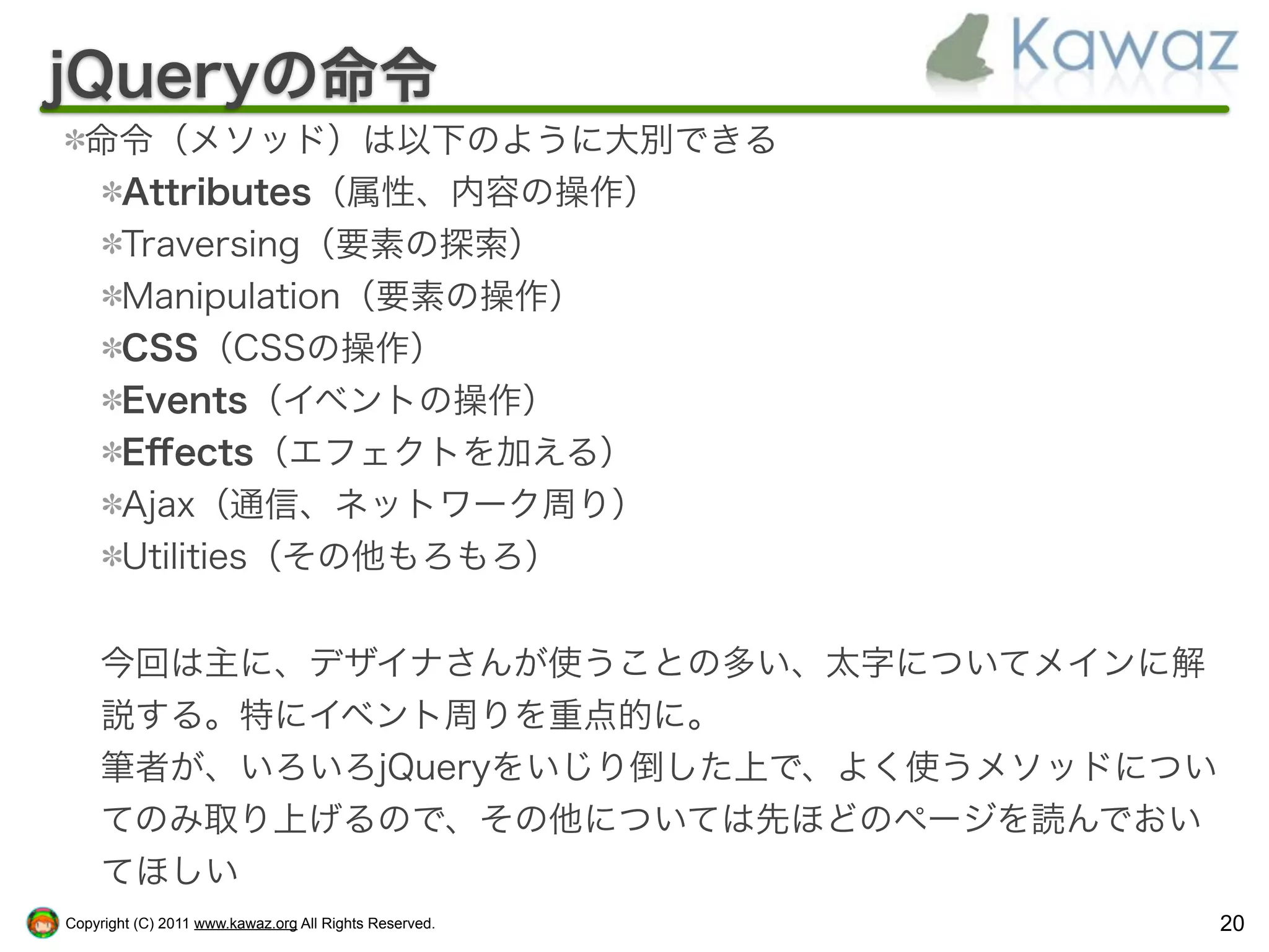 jQueryの命令
  命令（メソッド）は以下のように大別できる
   Attributes（属性、内容の操作）
   Traversing（要素の探索）
   Manipulation（要素の操作）
   CSS（CSSの操作）
   Events（イベントの操作）
   Eﬀects（エフェクトを加える）
   Ajax（通信、ネットワーク周り）
   Utilities（その他もろもろ）


    今回は主に、デザイナさんが使うことの多い、太字についてメインに解
    説する。特にイベント周りを重点的に。
    筆者が、いろいろjQueryをいじり倒した上で、よく使うメソッドについ
    てのみ取り上げるので、その他については先ほどのページを読んでおい
    てほしい
Copyright (C) 2011 www.kawaz.org All Rights Reserved.   20
 