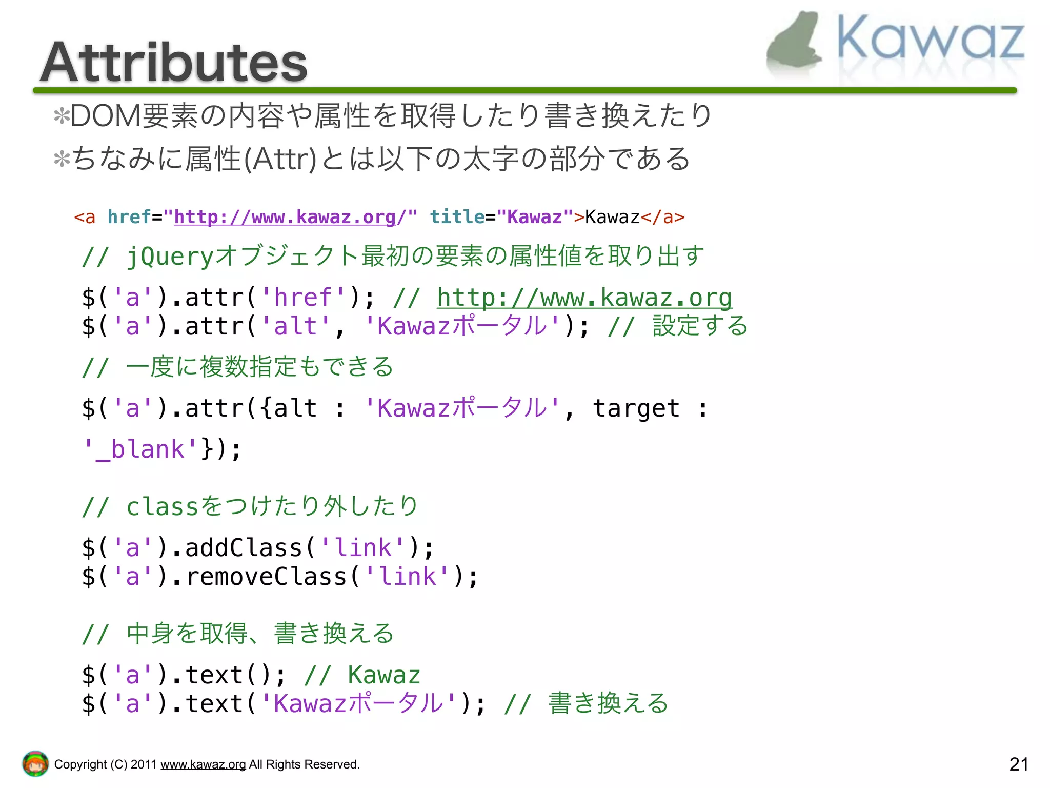 Attributes
  DOM要素の内容や属性を取得したり書き換えたり
  ちなみに属性(Attr)とは以下の太字の部分である
   <a href="http://www.kawaz.org/" title="Kawaz">Kawaz</a>

    // jQueryオブジェクト最初の要素の属性値を取り出す
    $('a').attr('href'); // http://www.kawaz.org
    $('a').attr('alt', 'Kawazポータル'); // 設定する
    // 一度に複数指定もできる
    $('a').attr({alt : 'Kawazポータル', target :
    '_blank'});

    // classをつけたり外したり
    $('a').addClass('link');
    $('a').removeClass('link');

    // 中身を取得、書き換える
    $('a').text(); // Kawaz
    $('a').text('Kawazポータル'); // 書き換える

Copyright (C) 2011 www.kawaz.org All Rights Reserved.        21
 