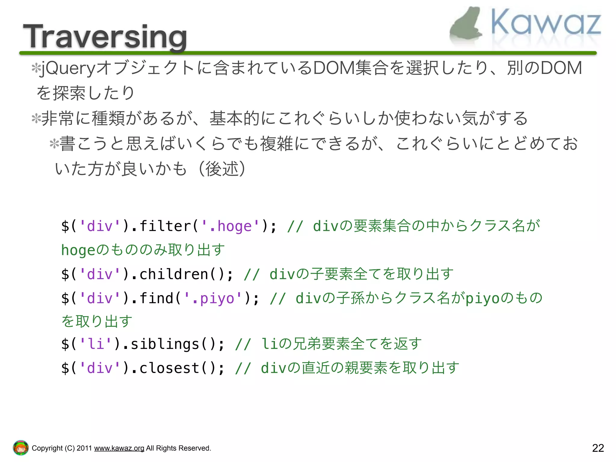 Traversing
 jQueryオブジェクトに含まれているDOM集合を選択したり、別のDOM
 を探索したり
 非常に種類があるが、基本的にこれぐらいしか使わない気がする
   書こうと思えばいくらでも複雑にできるが、これぐらいにとどめてお
   いた方が良いかも（後述）


        $('div').filter('.hoge'); // divの要素集合の中からクラス名が
        hogeのもののみ取り出す
        $('div').children(); // divの子要素全てを取り出す
        $('div').find('.piyo'); // divの子孫からクラス名がpiyoのもの
        を取り出す
        $('li').siblings(); // liの兄弟要素全てを返す
        $('div').closest(); // divの直近の親要素を取り出す




Copyright (C) 2011 www.kawaz.org All Rights Reserved.     22
 
