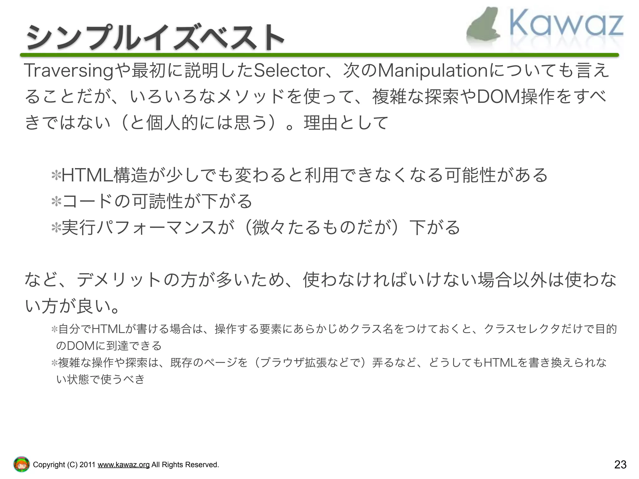 シンプルイズベスト
Traversingや最初に説明したSelector、次のManipulationについても言え
ることだが、いろいろなメソッドを使って、複雑な探索やDOM操作をすべ
きではない（と個人的には思う）。理由として


        HTML構造が少しでも変わると利用できなくなる可能性がある
        コードの可読性が下がる
        実行パフォーマンスが（微々たるものだが）下がる


など、デメリットの方が多いため、使わなければいけない場合以外は使わな
い方が良い。
      自分でHTMLが書ける場合は、操作する要素にあらかじめクラス名をつけておくと、クラスセレクタだけで目的
      のDOMに到達できる
      複雑な操作や探索は、既存のページを（ブラウザ拡張などで）弄るなど、どうしてもHTMLを書き換えられな
      い状態で使うべき




Copyright (C) 2011 www.kawaz.org All Rights Reserved.   23
 