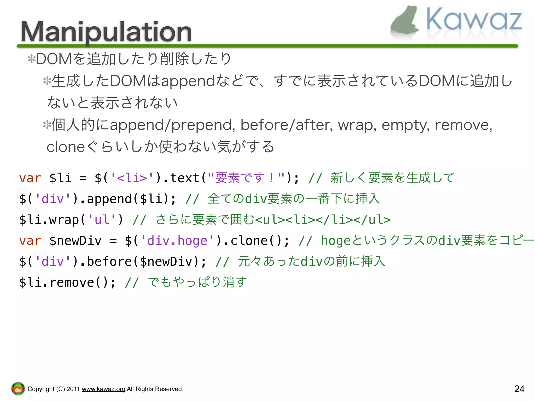 Manipulation
   DOMを追加したり削除したり
     生成したDOMはappendなどで、すでに表示されているDOMに追加し
    ないと表示されない
     個人的にappend/prepend, before/after, wrap, empty, remove,
    cloneぐらいしか使わない気がする

var $li = $('<li>').text("要素です！"); // 新しく要素を生成して
$('div').append($li); // 全てのdiv要素の一番下に挿入
$li.wrap('ul') // さらに要素で囲む<ul><li></li></ul>
var $newDiv = $('div.hoge').clone(); // hogeというクラスのdiv要素をコピー
$('div').before($newDiv); // 元々あったdivの前に挿入
$li.remove(); // でもやっぱり消す




 Copyright (C) 2011 www.kawaz.org All Rights Reserved.        24
 