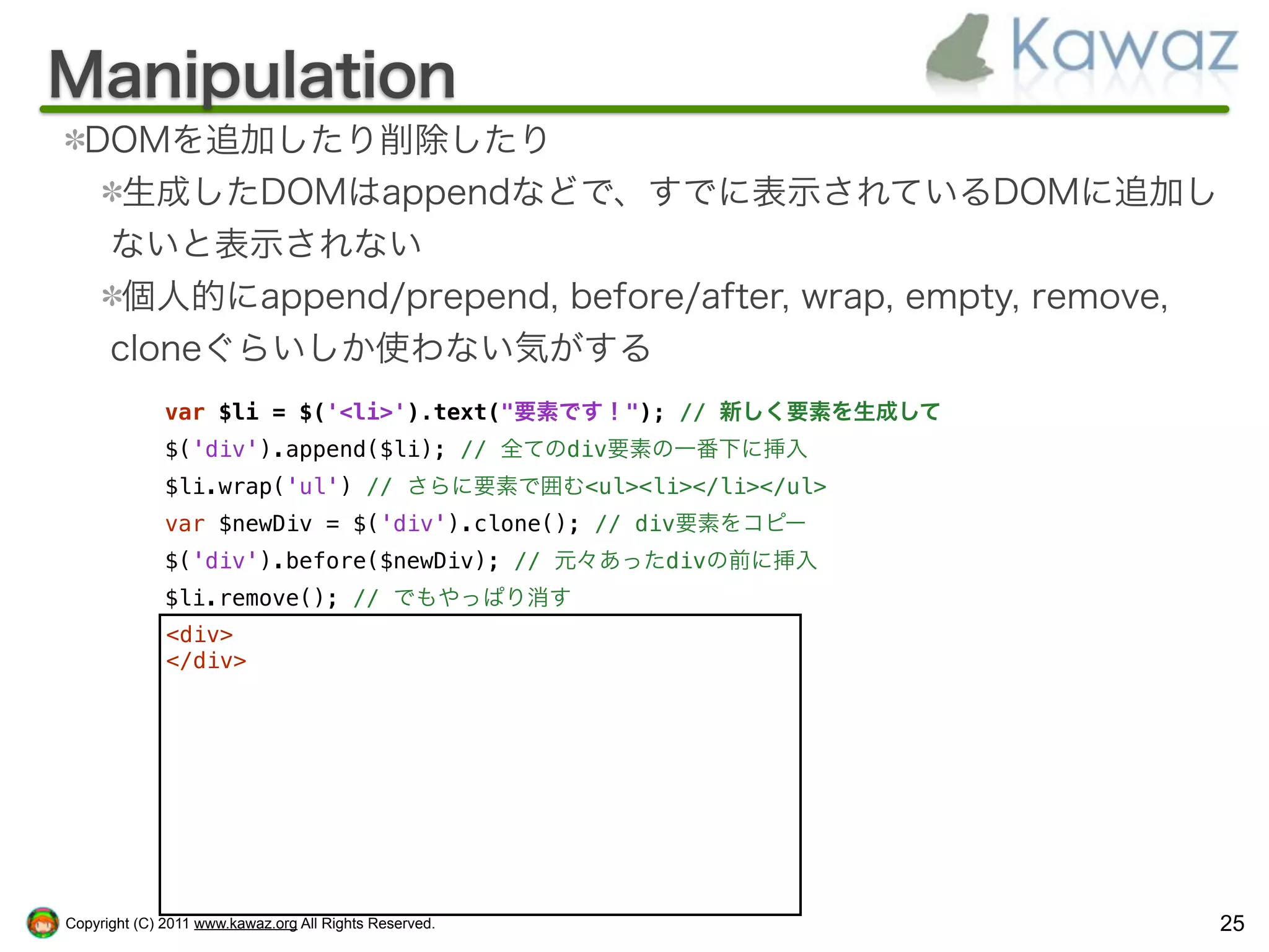 Manipulation
  DOMを追加したり削除したり
    生成したDOMはappendなどで、すでに表示されているDOMに追加し
   ないと表示されない
    個人的にappend/prepend, before/after, wrap, empty, remove,
   cloneぐらいしか使わない気がする
              var $li = $('<li>').text("要素です！"); // 新しく要素を生成して
              $('div').append($li); // 全てのdiv要素の一番下に挿入
              $li.wrap('ul') // さらに要素で囲む<ul><li></li></ul>
              var $newDiv = $('div').clone(); // div要素をコピー
              $('div').before($newDiv); // 元々あったdivの前に挿入
              $li.remove(); // でもやっぱり消す
              <div>
              </div>




Copyright (C) 2011 www.kawaz.org All Rights Reserved.            25
 