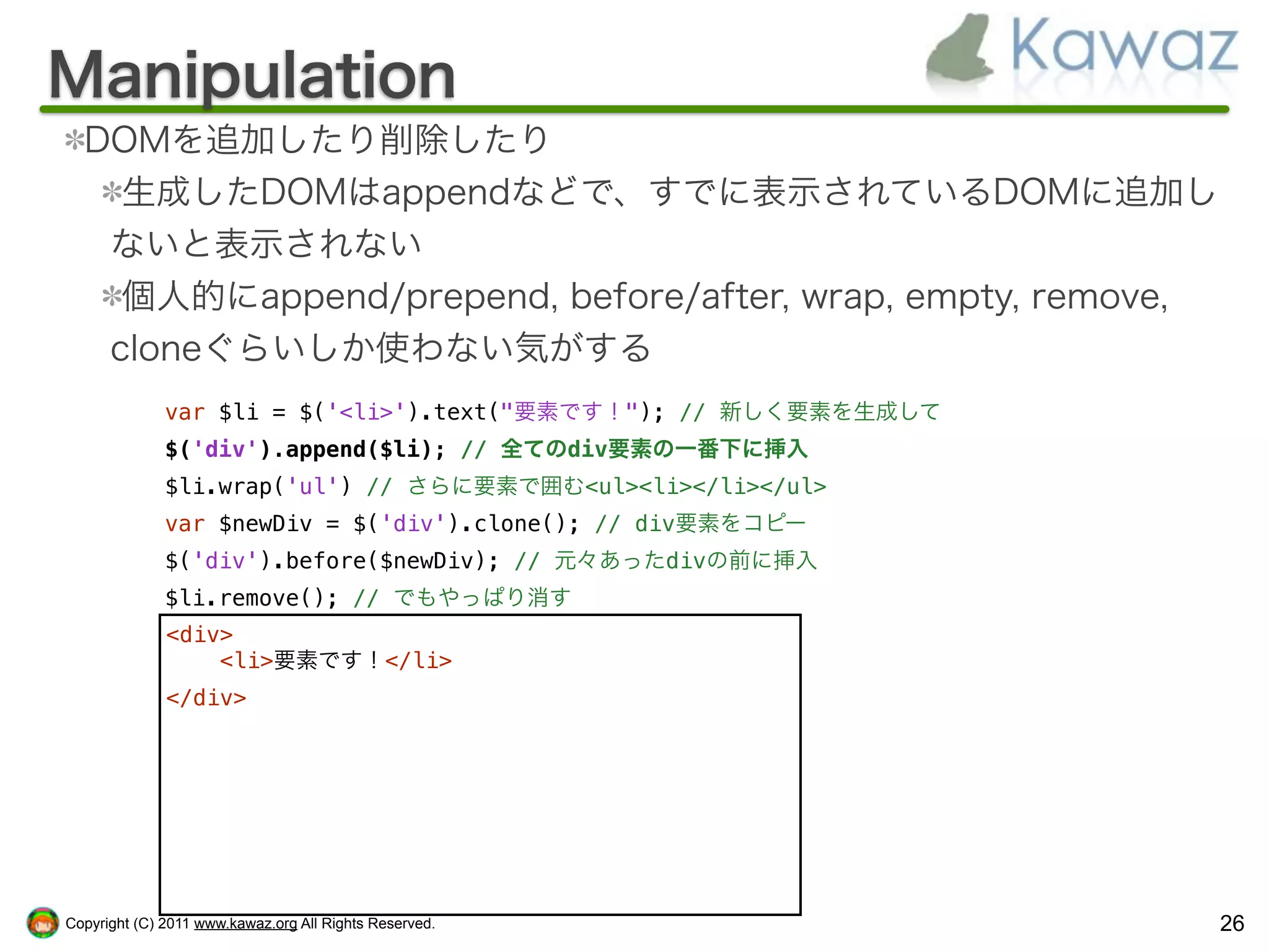 Manipulation
  DOMを追加したり削除したり
    生成したDOMはappendなどで、すでに表示されているDOMに追加し
   ないと表示されない
    個人的にappend/prepend, before/after, wrap, empty, remove,
   cloneぐらいしか使わない気がする
              var $li = $('<li>').text("要素です！"); // 新しく要素を生成して
              $('div').append($li); // 全てのdiv要素の一番下に挿入
              $li.wrap('ul') // さらに要素で囲む<ul><li></li></ul>
              var $newDiv = $('div').clone(); // div要素をコピー
              $('div').before($newDiv); // 元々あったdivの前に挿入
              $li.remove(); // でもやっぱり消す
              <div>
                  <li>要素です！</li>
              </div>




Copyright (C) 2011 www.kawaz.org All Rights Reserved.            26
 