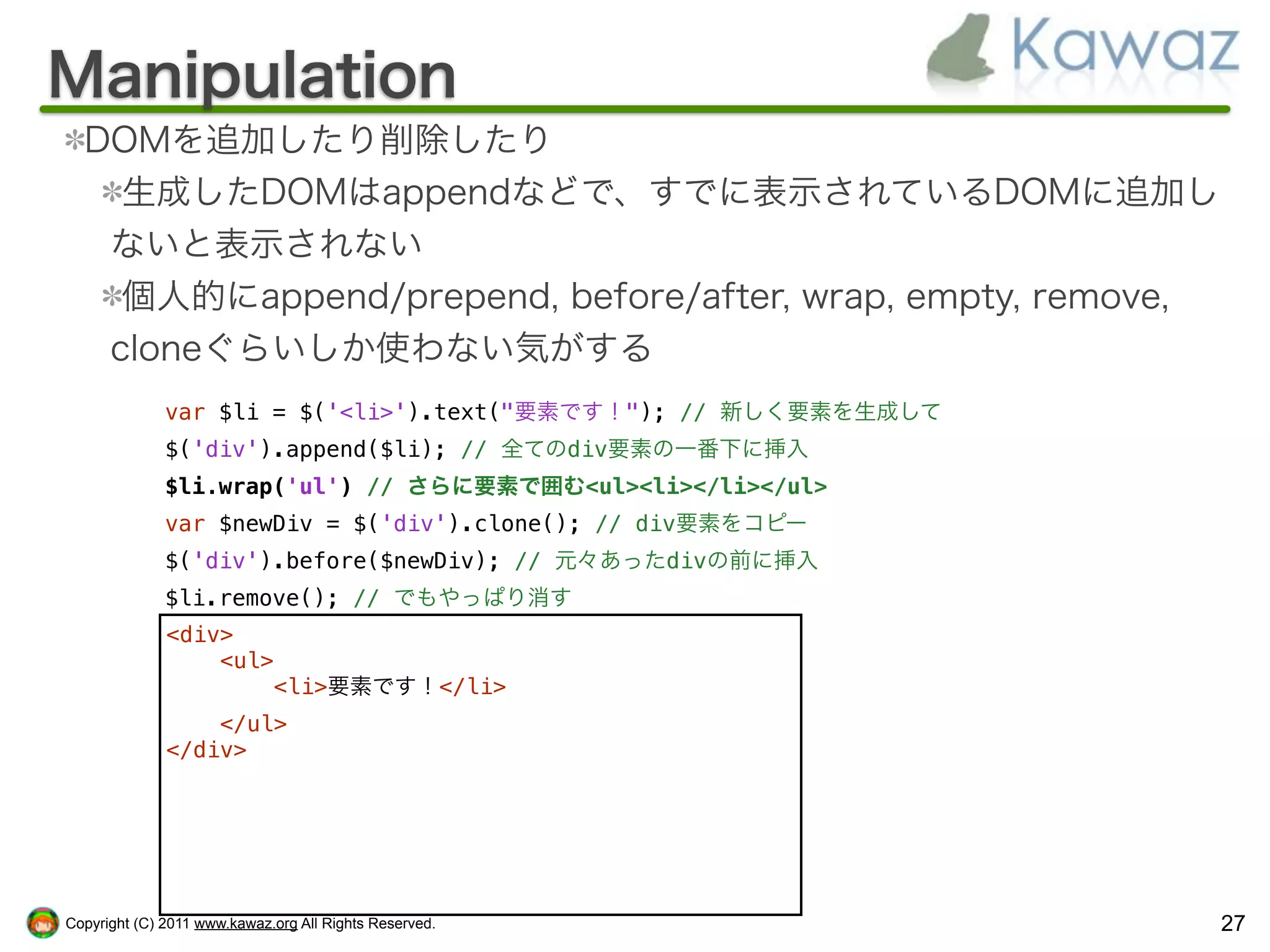 Manipulation
  DOMを追加したり削除したり
    生成したDOMはappendなどで、すでに表示されているDOMに追加し
   ないと表示されない
    個人的にappend/prepend, before/after, wrap, empty, remove,
   cloneぐらいしか使わない気がする
              var $li = $('<li>').text("要素です！"); // 新しく要素を生成して
              $('div').append($li); // 全てのdiv要素の一番下に挿入
              $li.wrap('ul') // さらに要素で囲む<ul><li></li></ul>
              var $newDiv = $('div').clone(); // div要素をコピー
              $('div').before($newDiv); // 元々あったdivの前に挿入
              $li.remove(); // でもやっぱり消す
              <div>
                  <ul>
                      <li>要素です！</li>
                  </ul>
              </div>




Copyright (C) 2011 www.kawaz.org All Rights Reserved.            27
 