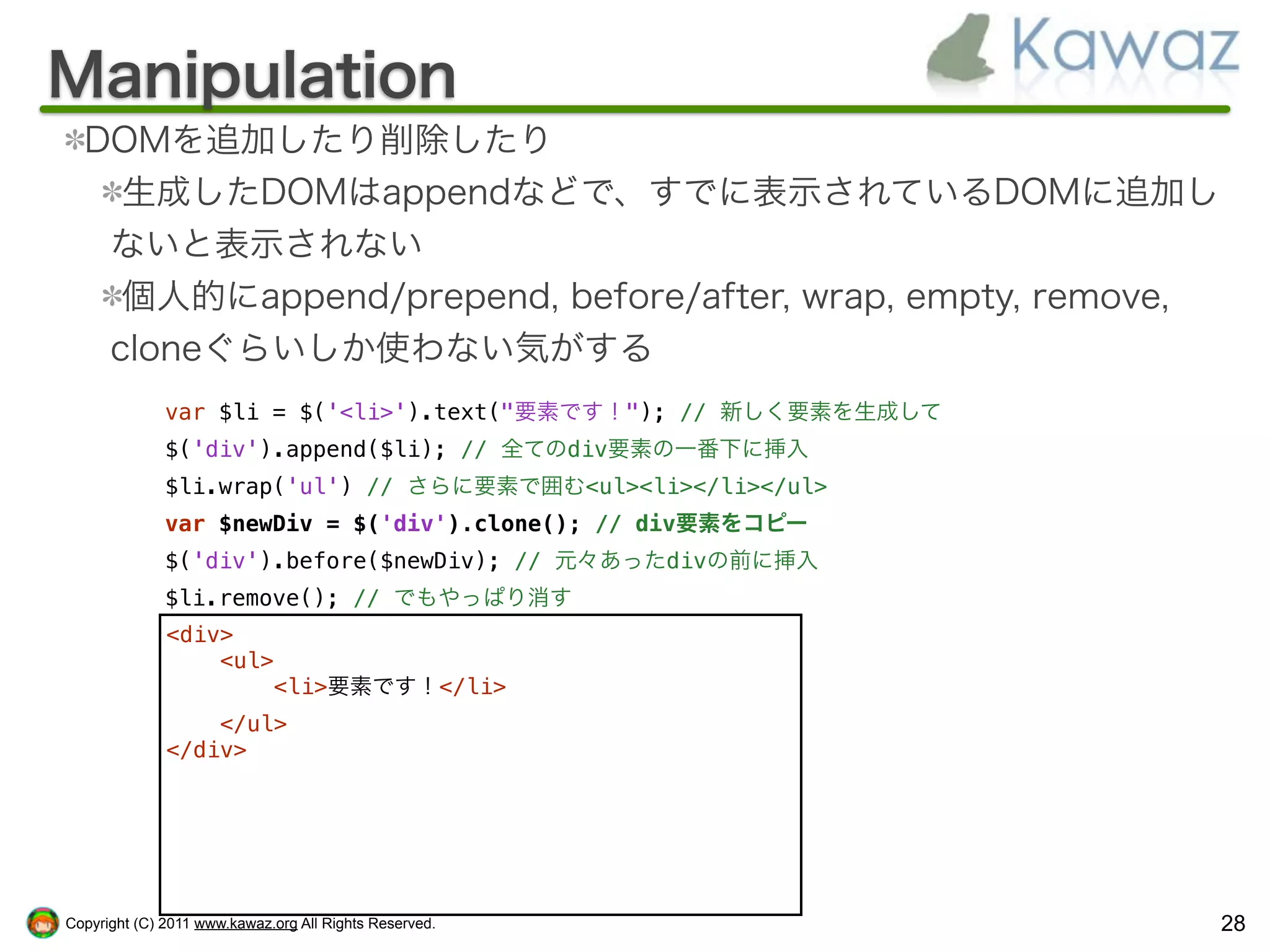 Manipulation
  DOMを追加したり削除したり
    生成したDOMはappendなどで、すでに表示されているDOMに追加し
   ないと表示されない
    個人的にappend/prepend, before/after, wrap, empty, remove,
   cloneぐらいしか使わない気がする
              var $li = $('<li>').text("要素です！"); // 新しく要素を生成して
              $('div').append($li); // 全てのdiv要素の一番下に挿入
              $li.wrap('ul') // さらに要素で囲む<ul><li></li></ul>
              var $newDiv = $('div').clone(); // div要素をコピー
              $('div').before($newDiv); // 元々あったdivの前に挿入
              $li.remove(); // でもやっぱり消す
              <div>
                  <ul>
                      <li>要素です！</li>
                  </ul>
              </div>




Copyright (C) 2011 www.kawaz.org All Rights Reserved.            28
 