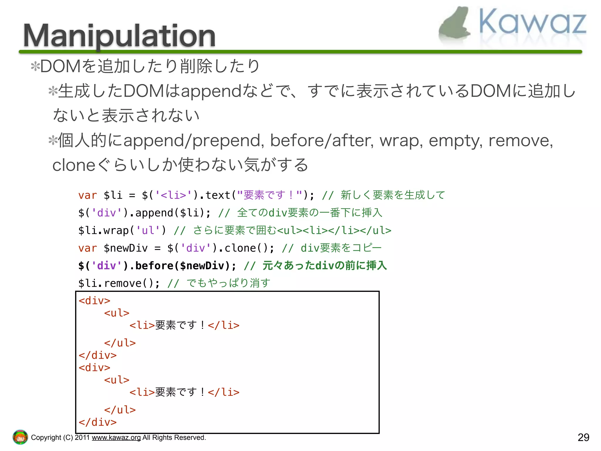 Manipulation
  DOMを追加したり削除したり
    生成したDOMはappendなどで、すでに表示されているDOMに追加し
   ないと表示されない
    個人的にappend/prepend, before/after, wrap, empty, remove,
   cloneぐらいしか使わない気がする
              var $li = $('<li>').text("要素です！"); // 新しく要素を生成して
              $('div').append($li); // 全てのdiv要素の一番下に挿入
              $li.wrap('ul') // さらに要素で囲む<ul><li></li></ul>
              var $newDiv = $('div').clone(); // div要素をコピー
              $('div').before($newDiv); // 元々あったdivの前に挿入
              $li.remove(); // でもやっぱり消す
              <div>
                  <ul>
                      <li>要素です！</li>
                  </ul>
              </div>
              <div>
                  <ul>
                      <li>要素です！</li>
                  </ul>
              </div>
Copyright (C) 2011 www.kawaz.org All Rights Reserved.            29
 