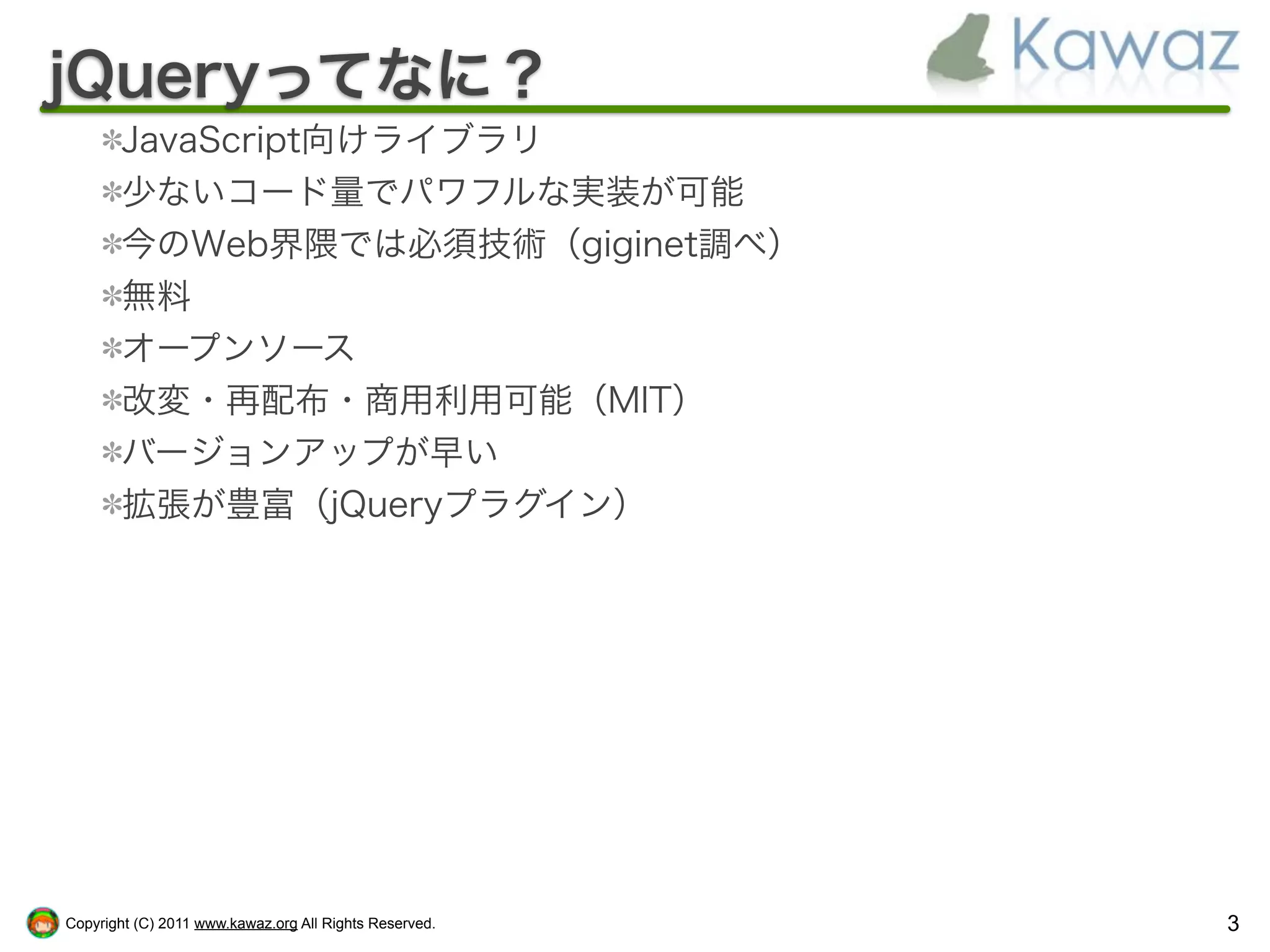 jQueryってなに？
        JavaScript向けライブラリ
        少ないコード量でパワフルな実装が可能
        今のWeb界隈では必須技術（giginet調べ）
        無料
        オープンソース
        改変・再配布・商用利用可能（MIT）
        バージョンアップが早い
        拡張が豊富（jQueryプラグイン）




Copyright (C) 2011 www.kawaz.org All Rights Reserved.   3
 