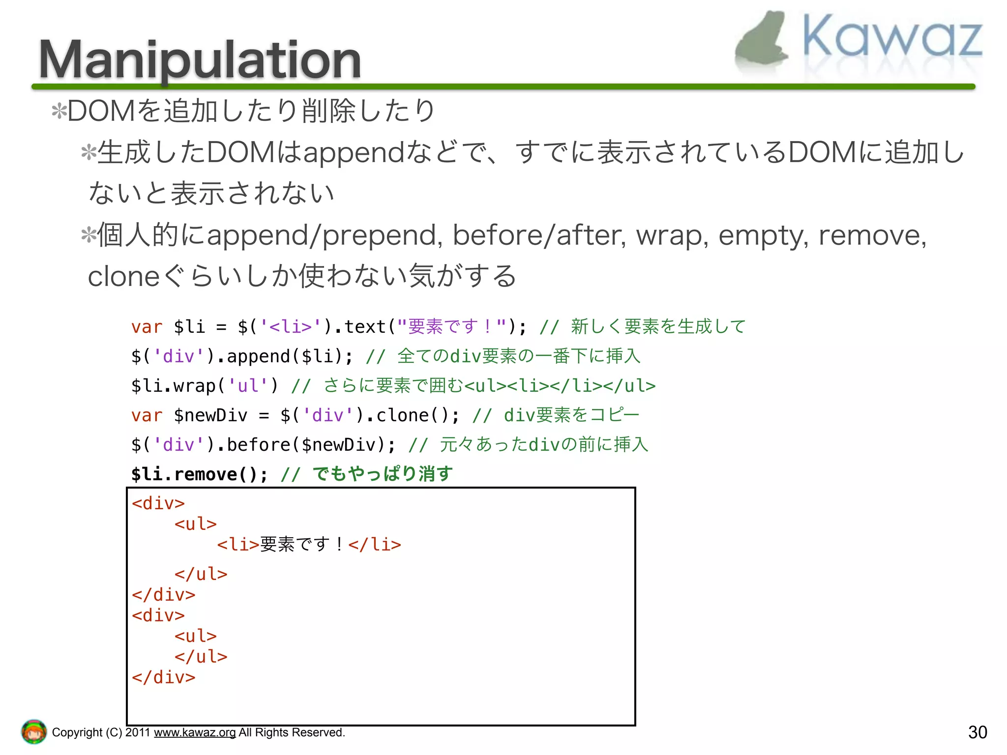 Manipulation
  DOMを追加したり削除したり
    生成したDOMはappendなどで、すでに表示されているDOMに追加し
   ないと表示されない
    個人的にappend/prepend, before/after, wrap, empty, remove,
   cloneぐらいしか使わない気がする
              var $li = $('<li>').text("要素です！"); // 新しく要素を生成して
              $('div').append($li); // 全てのdiv要素の一番下に挿入
              $li.wrap('ul') // さらに要素で囲む<ul><li></li></ul>
              var $newDiv = $('div').clone(); // div要素をコピー
              $('div').before($newDiv); // 元々あったdivの前に挿入
              $li.remove(); // でもやっぱり消す
              <div>
                  <ul>
                      <li>要素です！</li>
                  </ul>
              </div>
              <div>
                  <ul>
                  </ul>
              </div>


Copyright (C) 2011 www.kawaz.org All Rights Reserved.            30
 