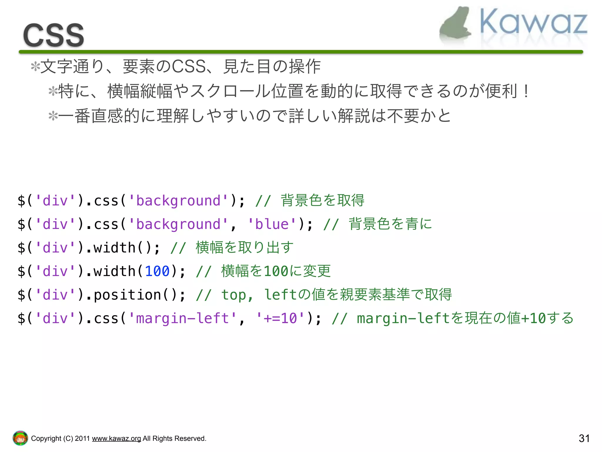 CSS
   文字通り、要素のCSS、見た目の操作
    特に、横幅縦幅やスクロール位置を動的に取得できるのが便利！
    一番直感的に理解しやすいので詳しい解説は不要かと




$('div').css('background'); // 背景色を取得
$('div').css('background', 'blue'); // 背景色を青に
$('div').width(); // 横幅を取り出す
$('div').width(100); // 横幅を100に変更
$('div').position(); // top, leftの値を親要素基準で取得
$('div').css('margin-left', '+=10'); // margin-leftを現在の値+10する




 Copyright (C) 2011 www.kawaz.org All Rights Reserved.          31
 