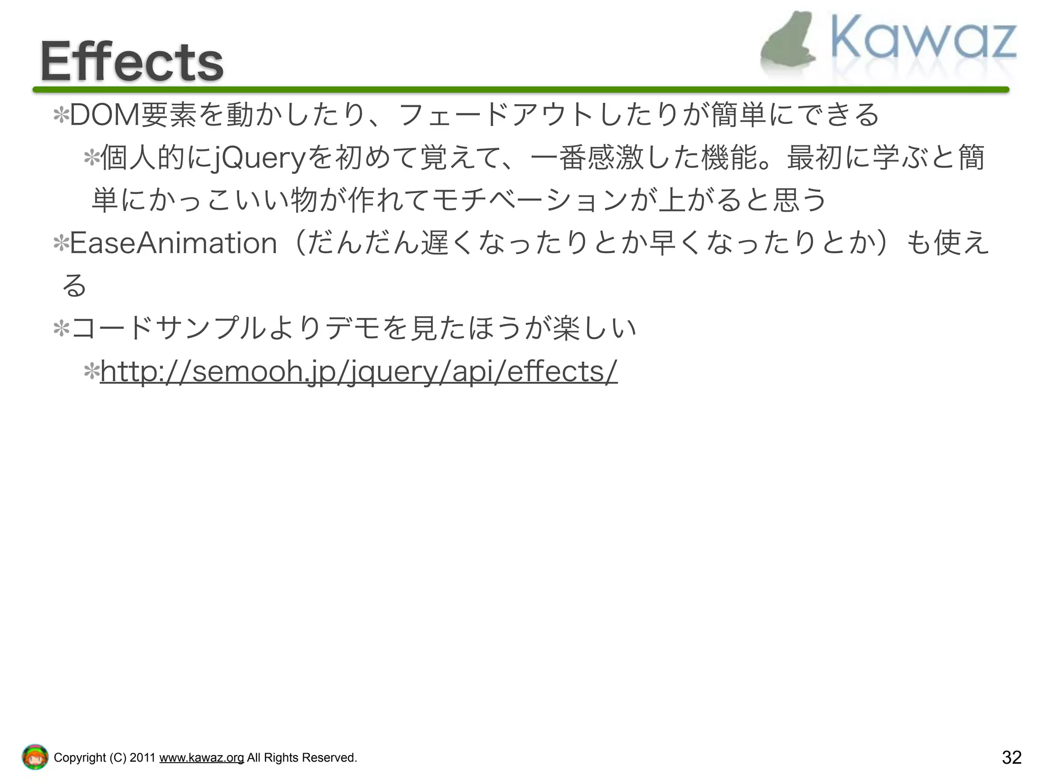 Eﬀects
 DOM要素を動かしたり、フェードアウトしたりが簡単にできる
   個人的にjQueryを初めて覚えて、一番感激した機能。最初に学ぶと簡
   単にかっこいい物が作れてモチベーションが上がると思う
 EaseAnimation（だんだん遅くなったりとか早くなったりとか）も使え
 る
 コードサンプルよりデモを見たほうが楽しい
   http://semooh.jp/jquery/api/eﬀects/




Copyright (C) 2011 www.kawaz.org All Rights Reserved.   32
 