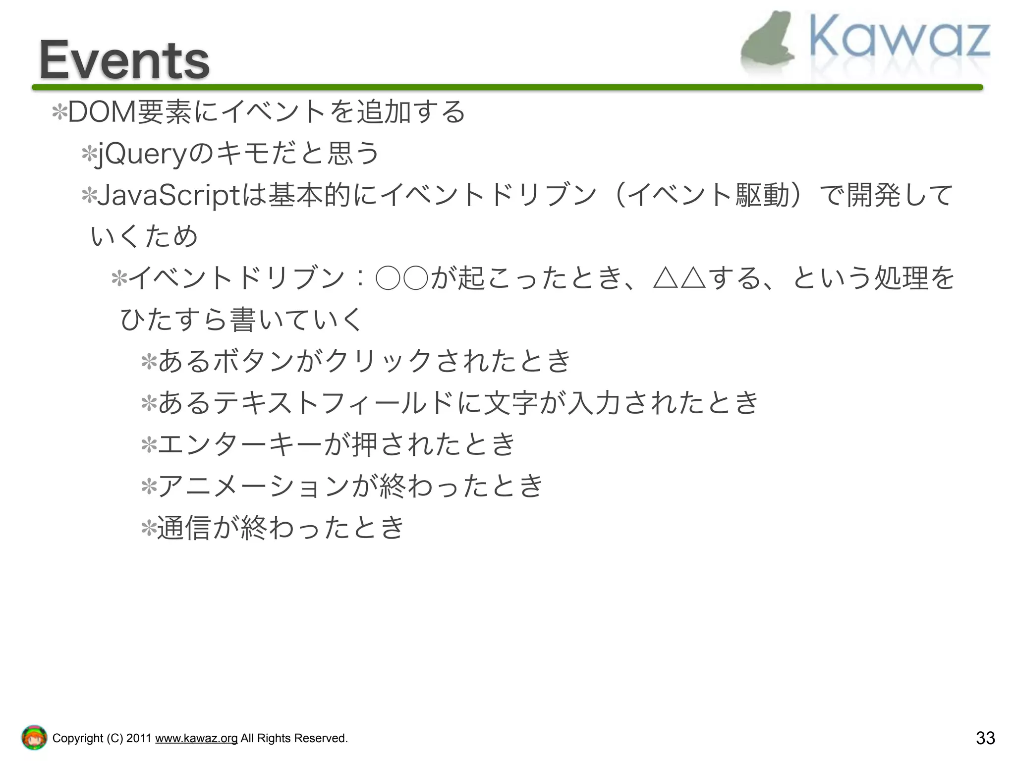 Events
  DOM要素にイベントを追加する
   jQueryのキモだと思う
   JavaScriptは基本的にイベントドリブン（イベント駆動）で開発して
   いくため
     イベントドリブン：○○が起こったとき、△△する、という処理を
     ひたすら書いていく
       あるボタンがクリックされたとき
       あるテキストフィールドに文字が入力されたとき
       エンターキーが押されたとき
       アニメーションが終わったとき
       通信が終わったとき




Copyright (C) 2011 www.kawaz.org All Rights Reserved.   33
 