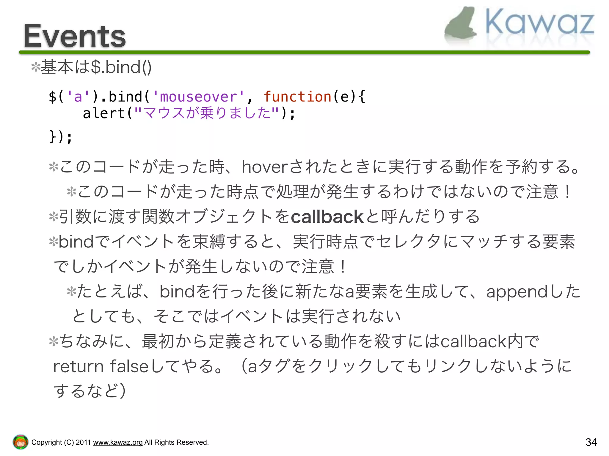 Events
  基本は$.bind()
    $('a').bind('mouseover', function(e){
        alert("マウスが乗りました");
    });

       このコードが走った時、hoverされたときに実行する動作を予約する。
         このコードが走った時点で処理が発生するわけではないので注意！
       引数に渡す関数オブジェクトをcallbackと呼んだりする
       bindでイベントを束縛すると、実行時点でセレクタにマッチする要素
      でしかイベントが発生しないので注意！
         たとえば、bindを行った後に新たなa要素を生成して、appendした
        としても、そこではイベントは実行されない
       ちなみに、最初から定義されている動作を殺すにはcallback内で
      return falseしてやる。（aタグをクリックしてもリンクしないように
      するなど）

Copyright (C) 2011 www.kawaz.org All Rights Reserved.   34
 