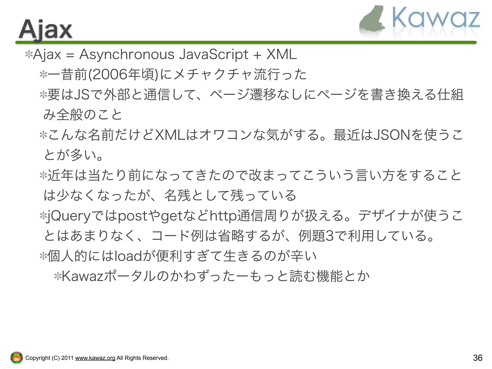 Ajax
  Ajax = Asynchronous JavaScript + XML
    一昔前(2006年頃)にメチャクチャ流行った
    要はJSで外部と通信して、ページ遷移なしにページを書き換える仕組
   み全般のこと
    こんな名前だけどXMLはオワコンな気がする。最近はJSONを使うこ
   とが多い。
    近年は当たり前になってきたので改まってこういう言い方をすること
   は少なくなったが、名残として残っている
    jQueryではpostやgetなどhttp通信周りが扱える。デザイナが使うこ
   とはあまりなく、コード例は省略するが、例題3で利用している。
    個人的にはloadが便利すぎて生きるのが辛い
      Kawazポータルのかわずったーもっと読む機能とか




Copyright (C) 2011 www.kawaz.org All Rights Reserved.   36
 