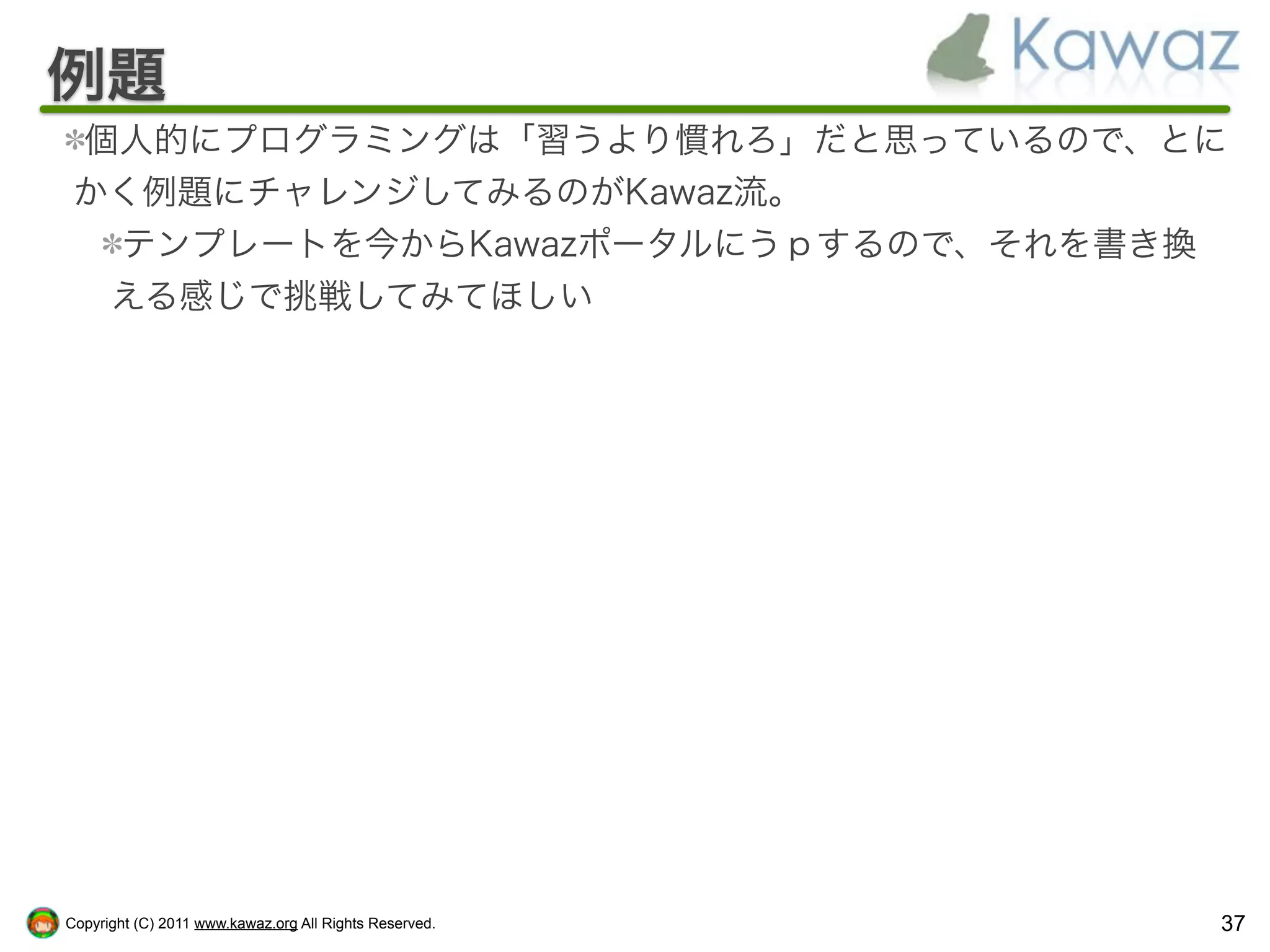 例題
 個人的にプログラミングは「習うより慣れろ」だと思っているので、とに
 かく例題にチャレンジしてみるのがKawaz流。
  テンプレートを今からKawazポータルにうｐするので、それを書き換
  える感じで挑戦してみてほしい




Copyright (C) 2011 www.kawaz.org All Rights Reserved.   37
 