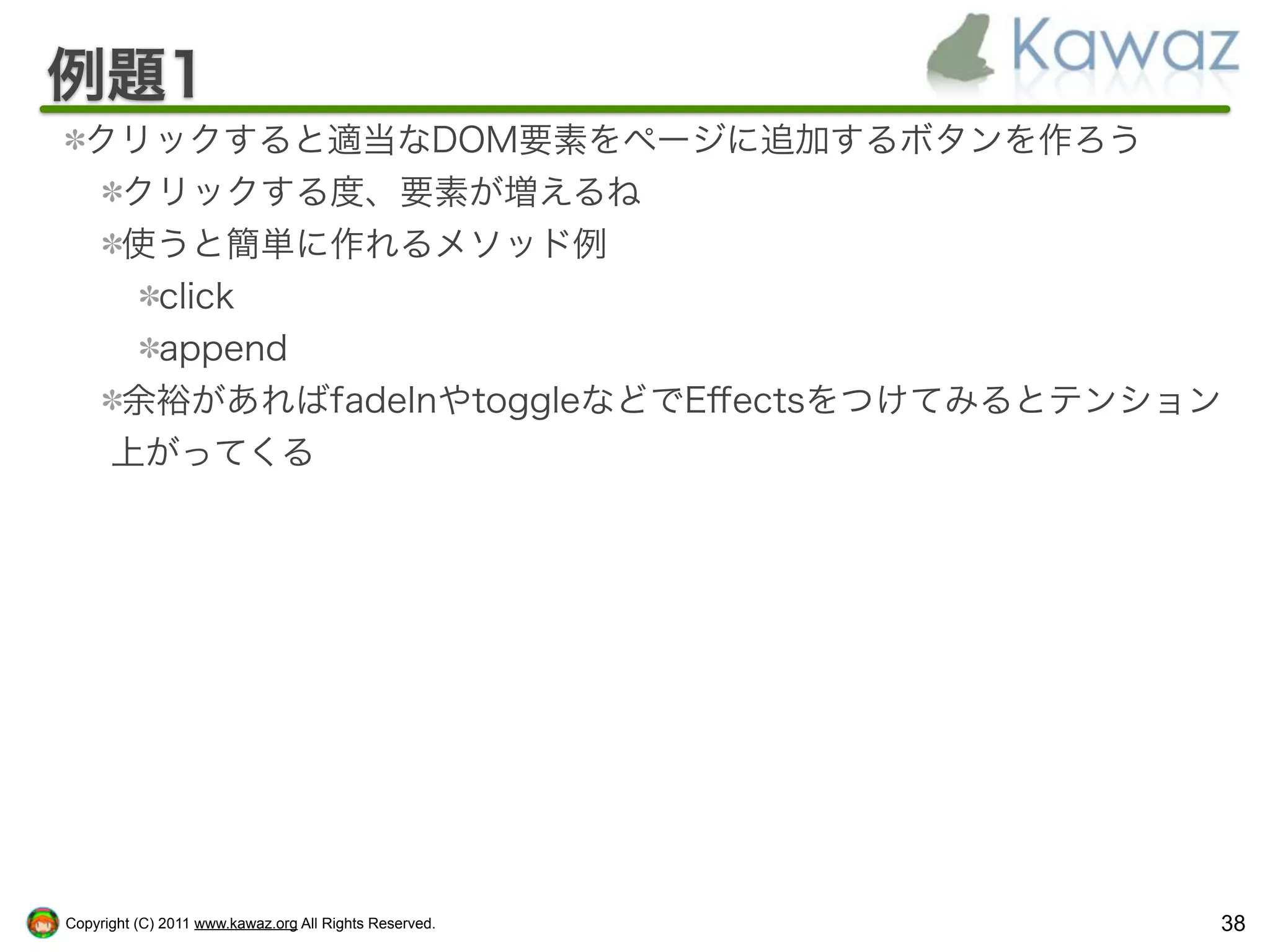 例題1
  クリックすると適当なDOM要素をページに追加するボタンを作ろう
   クリックする度、要素が増えるね
   使うと簡単に作れるメソッド例
    click
    append
   余裕があればfadeInやtoggleなどでEﬀectsをつけてみるとテンション
   上がってくる




Copyright (C) 2011 www.kawaz.org All Rights Reserved.   38
 